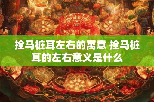 拴马桩耳左右的寓意 拴马桩耳的左右意义是什么