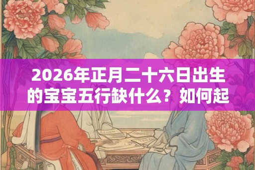 2026年正月二十六日出生的宝宝五行缺什么？如何起名？
