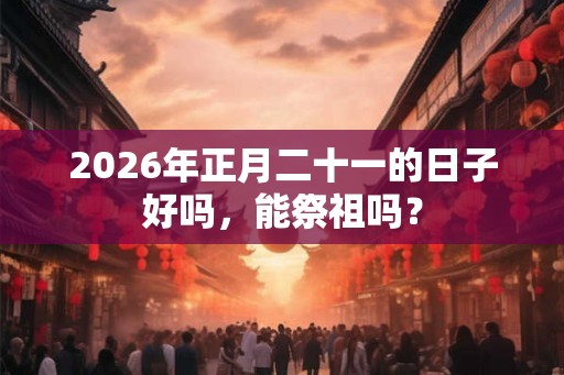 2026年正月二十一的日子好吗，能祭祖吗？