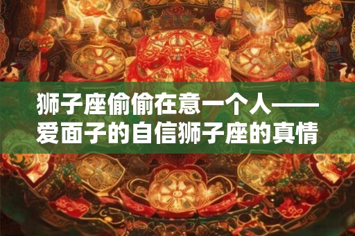 狮子座偷偷在意一个人——爱面子的自信狮子座的真情表达