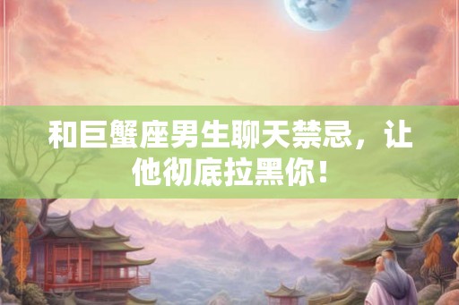 和巨蟹座男生聊天禁忌，让他彻底拉黑你！