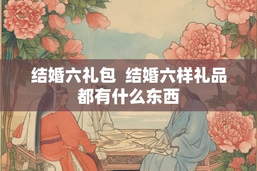 结婚六礼包  结婚六样礼品都有什么东西