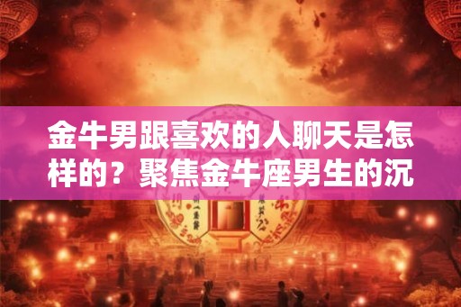 金牛男跟喜欢的人聊天是怎样的？聚焦金牛座男生的沉稳与执着
