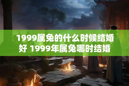1999属兔的什么时候结婚好 1999年属兔哪时结婚 1999属兔的什么时候结婚好 1999年属兔哪时结婚