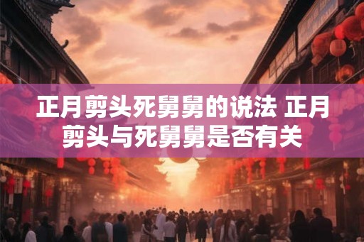 正月剪头死舅舅的说法 正月剪头与死舅舅是否有关 正月剪头死舅舅的说法 正月剪头与死舅舅是否有关