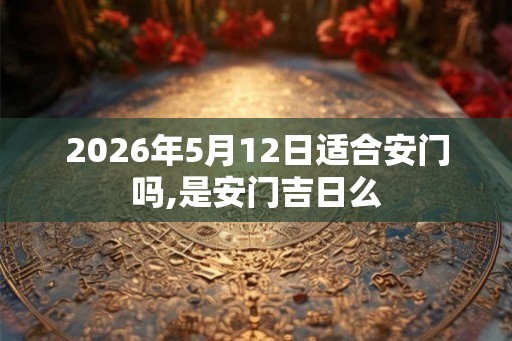 2026年5月12日适合安门吗,是安门吉日么