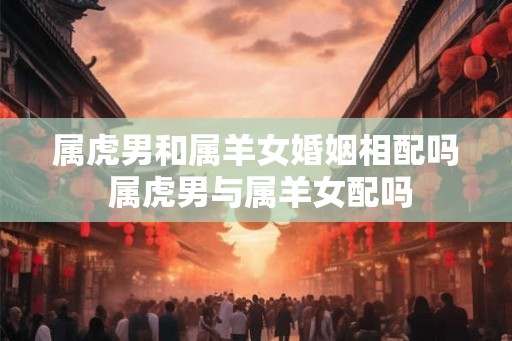 属虎男和属羊女婚姻相配吗 属虎男与属羊女配吗