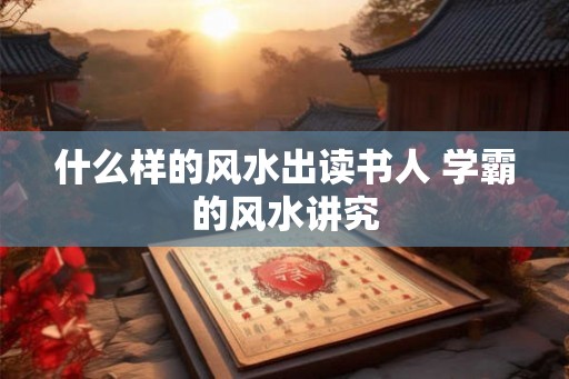 什么样的风水出读书人 学霸的风水讲究