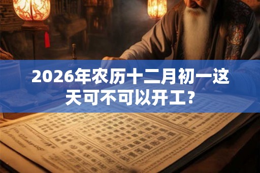 2026年农历十二月初一这天可不可以开工？