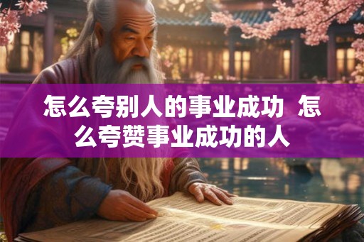 怎么夸别人的事业成功 怎么夸赞事业成功的人 怎么夸别人的事业成功 怎么夸赞事业成功的人