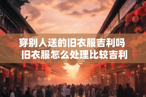 穿别人送的旧衣服吉利吗 旧衣服怎么处理比较吉利 穿别人送的旧衣服吉利吗 旧衣服怎么处理比较吉利