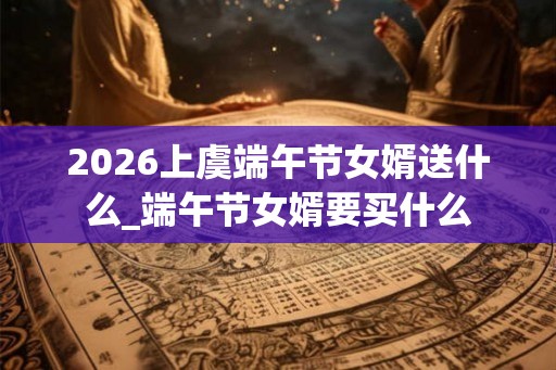2026上虞端午节女婿送什么_端午节女婿要买什么