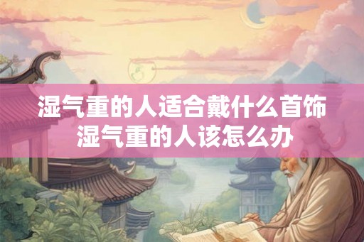 湿气重的人适合戴什么首饰 湿气重的人该怎么办