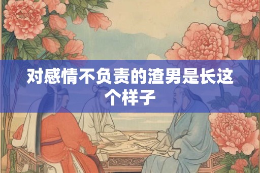 对感情不负责的渣男是长这个样子