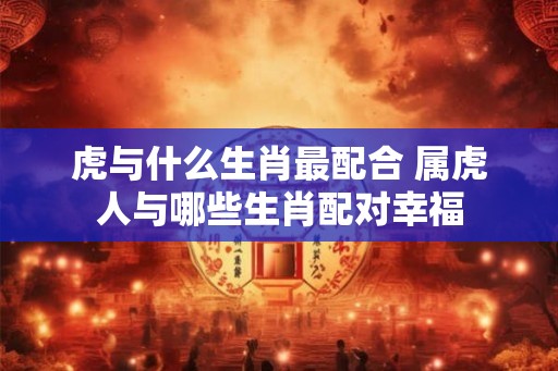 虎与什么生肖最配合 属虎人与哪些生肖配对幸福