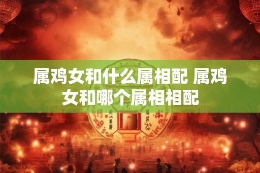 属鸡女和什么属相配 属鸡女和哪个属相相配