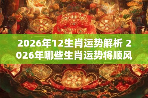 2026年12生肖运势解析 2026年哪些生肖运势将顺风顺水
