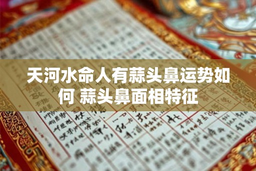 天河水命人有蒜头鼻运势如何 蒜头鼻面相特征