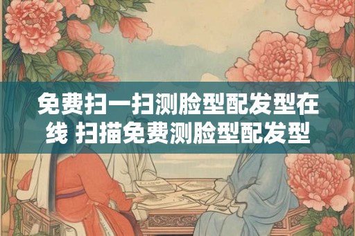 免费扫一扫测脸型配发型在线 扫描免费测脸型配发型