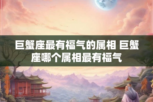 巨蟹座最有福气的属相 巨蟹座哪个属相最有福气 巨蟹座最有福气的属相 巨蟹座哪个属相最有福气