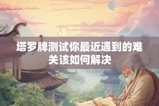 塔罗牌测试你最近遇到的难关该如何解决 塔罗牌测试你最近遇到的难关该如何解决