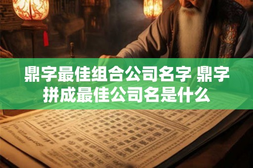鼎字最佳组合公司名字 鼎字拼成最佳公司名是什么