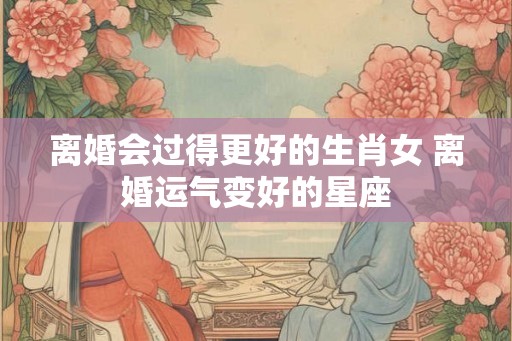 离婚会过得更好的生肖女 离婚运气变好的星座 离婚会过得更好的生肖女 离婚运气变好的星座