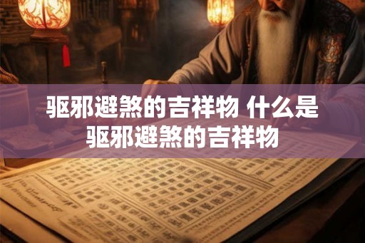 驱邪避煞的吉祥物 什么是驱邪避煞的吉祥物