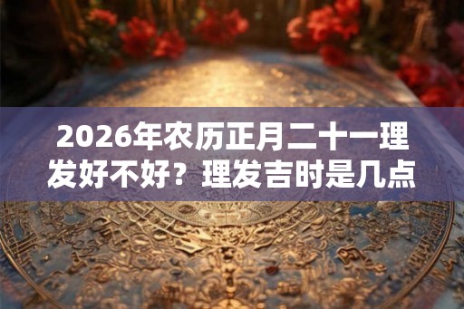 2026年农历正月二十一理发好不好？理发吉时是几点