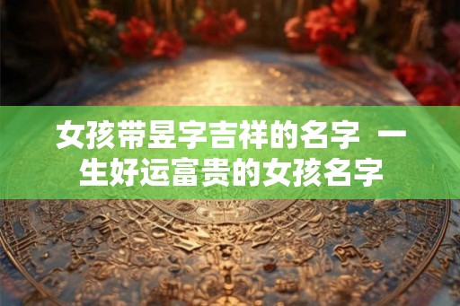 女孩带昱字吉祥的名字 一生好运富贵的女孩名字 女孩带昱字吉祥的名字 一生好运富贵的女孩名字