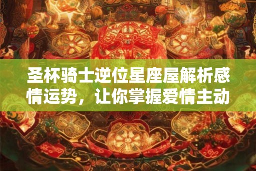 圣杯骑士逆位星座屋解析感情运势，让你掌握爱情主动权！