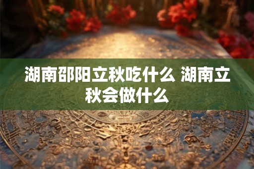 湖南邵阳立秋吃什么 湖南立秋会做什么 湖南邵阳立秋吃什么 湖南立秋会做什么