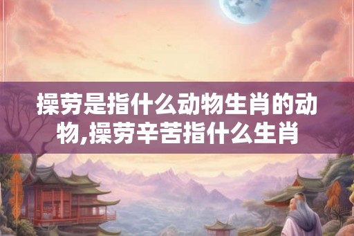 操劳是指什么动物生肖的动物,操劳辛苦指什么生肖