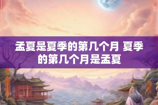 孟夏是夏季的第几个月 夏季的第几个月是孟夏