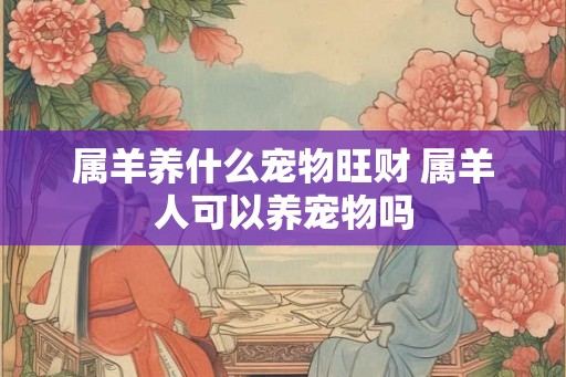 属羊养什么宠物旺财 属羊人可以养宠物吗