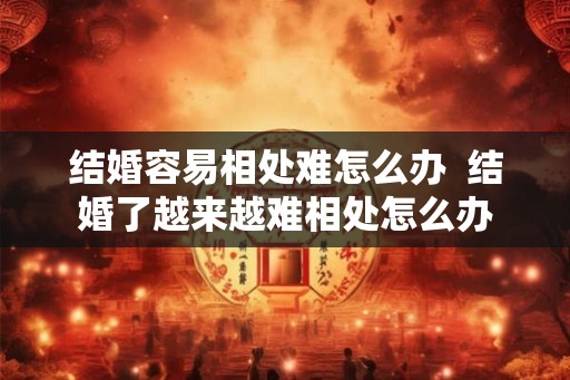 结婚容易相处难怎么办  结婚了越来越难相处怎么办