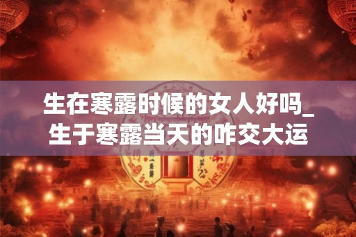 生在寒露时候的女人好吗_生于寒露当天的咋交大运