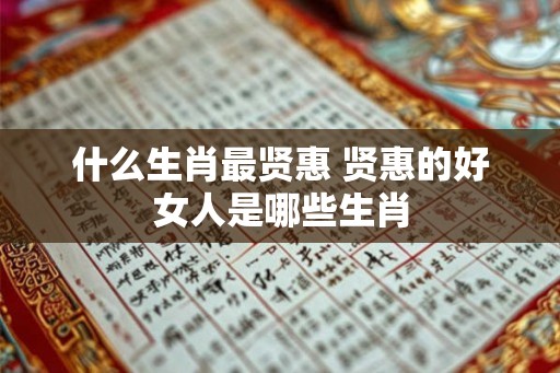 什么生肖最贤惠 贤惠的好女人是哪些生肖 什么生肖最贤惠 贤惠的好女人是哪些生肖