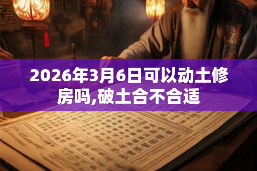 2026年3月6日可以动土修房吗,破土合不合适