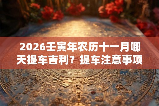 2026壬寅年农历十一月哪天提车吉利？提车注意事项