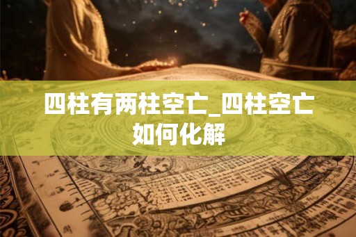 四柱有两柱空亡_四柱空亡如何化解 四柱有两柱空亡_四柱空亡如何化解