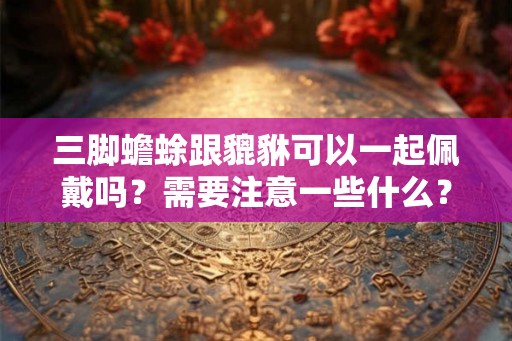 三脚蟾蜍跟貔貅可以一起佩戴吗？需要注意一些什么？