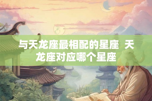 与天龙座最相配的星座 天龙座对应哪个星座 与天龙座最相配的星座 天龙座对应哪个星座
