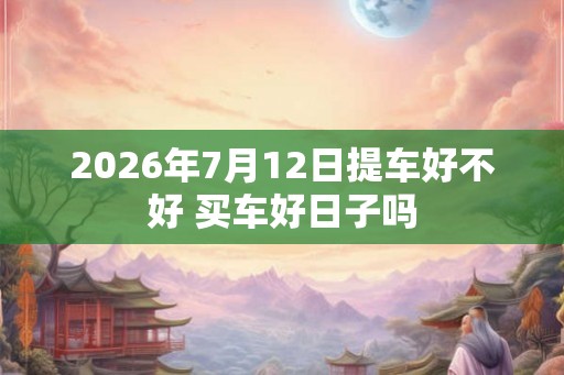 2026年7月12日提车好不好 买车好日子吗