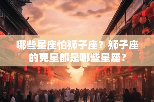 哪些星座怕狮子座？狮子座的克星都是哪些星座？