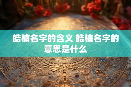 皓楠名字的含义 皓楠名字的意思是什么