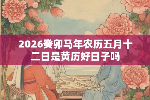 2026癸卯马年农历五月十二日是黄历好日子吗