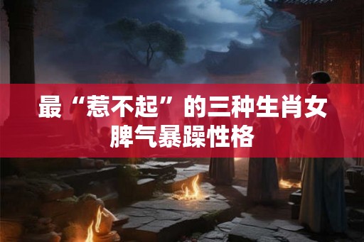 最“惹不起”的三种生肖女脾气暴躁性格