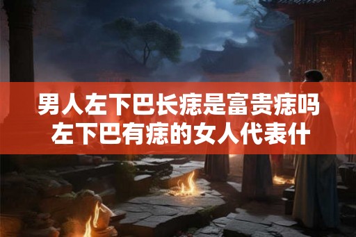 男人左下巴长痣是富贵痣吗 左下巴有痣的女人代表什么