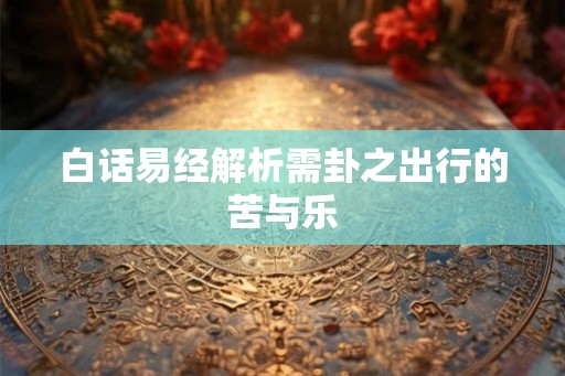 白话易经解析需卦之出行的苦与乐 白话易经解析需卦之出行的苦与乐